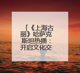 《上海古丽》哈萨克斯坦热播：开启文化交流新窗口