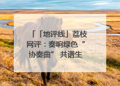 「地评线」荔枝网评：奏响绿色“协奏曲” 共谱生态“新乐章”