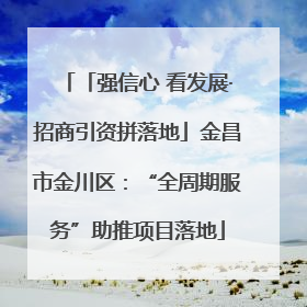 「强信心 看发展·招商引资拼落地」金昌市金川区：“全周期服务”助推项目落地