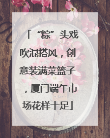 “粽”头戏吹混搭风，创意装满菜篮子，厦门端午市场花样十足