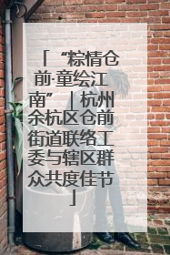 “粽情仓前·童绘江南”｜杭州余杭区仓前街道联络工委与辖区群众共度佳节