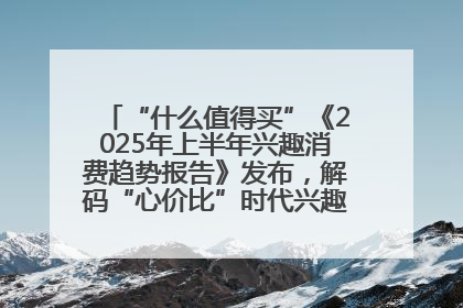 “什么值得买”《2025年上半年兴趣消费趋势报告》发布，解码“心价比”时代兴趣消费新范式