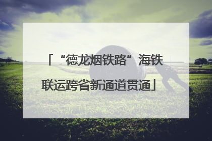 “德龙烟铁路”海铁联运跨省新通道贯通