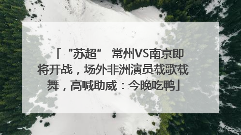 “苏超” 常州VS南京即将开战，场外非洲演员载歌载舞，高喊助威：今晚吃鸭