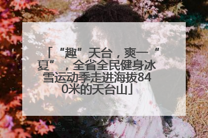 “趣”天台，爽一“夏”，全省全民健身冰雪运动季走进海拔840米的天台山