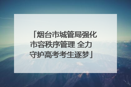 烟台市城管局强化市容秩序管理 全力守护高考考生逐梦