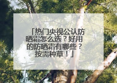 热门央视公认防晒霜怎么选？好用的防晒霜有哪些？按需种草！