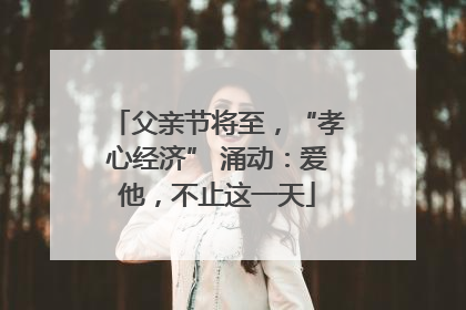 父亲节将至，“孝心经济” 涌动：爱他，不止这一天