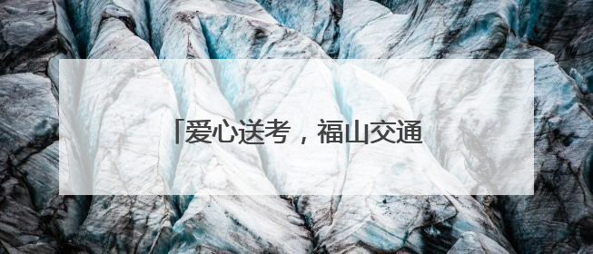 爱心送考，福山交通护航青春赶考路！