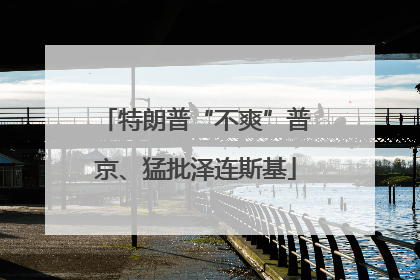 特朗普“不爽”普京、猛批泽连斯基