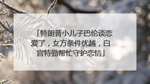 特朗普小儿子巴伦谈恋爱了，女方条件优越，白宫特勤帮忙守护恋情