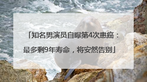 知名男演员自曝第4次患癌：最多剩9年寿命，将安然告别
