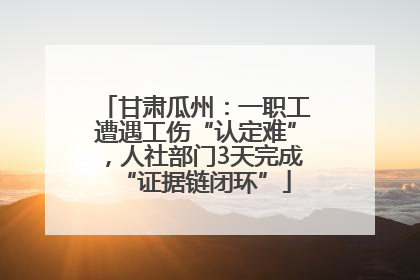 甘肃瓜州：一职工遭遇工伤“认定难”，人社部门3天完成“证据链闭环”
