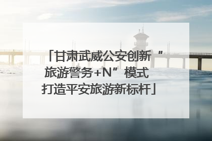 甘肃武威公安创新“旅游警务+N”模式 打造平安旅游新标杆