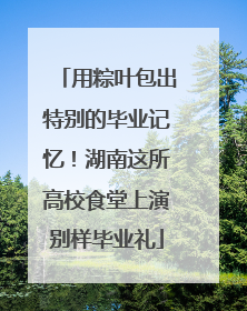用粽叶包出特别的毕业记忆！湖南这所高校食堂上演别样毕业礼