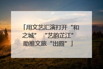 用文艺汇演打开“和之城” “艺韵芷江”助推文旅“出圈”