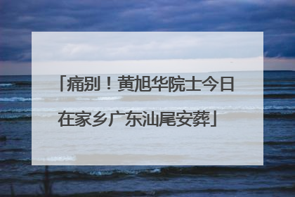 痛别！黄旭华院士今日在家乡广东汕尾安葬