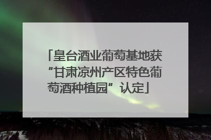 皇台酒业葡萄基地获“甘肃凉州产区特色葡萄酒种植园”认定