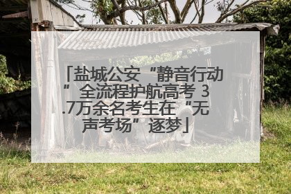 盐城公安“静音行动”全流程护航高考 3.7万余名考生在“无声考场”逐梦