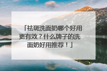 祛斑洗面奶哪个好用更有效？什么牌子的洗面奶好用推荐！