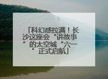 科幻感拉满！长沙这座会“讲故事”的太空城“六一”正式启航