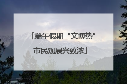 端午假期“文博热” 市民观展兴致浓