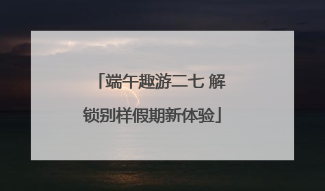 端午趣游二七 解锁别样假期新体验