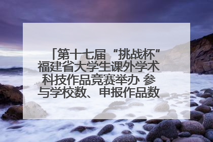 第十七届“挑战杯”福建省大学生课外学术科技作品竞赛举办 参与学校数、申报作品数创历史新高