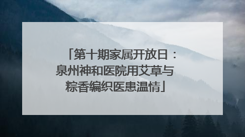 第十期家属开放日：泉州神和医院用艾草与粽香编织医患温情