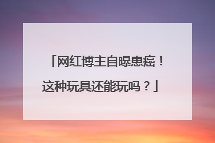 网红博主自曝患癌！这种玩具还能玩吗？