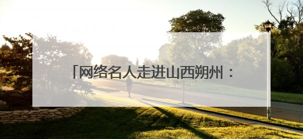 网络名人走进山西朔州：看塞上绿洲“破茧记”