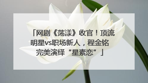 网剧《荡漾》收官！顶流明星vs职场新人，程金铭完美演绎“星素恋”