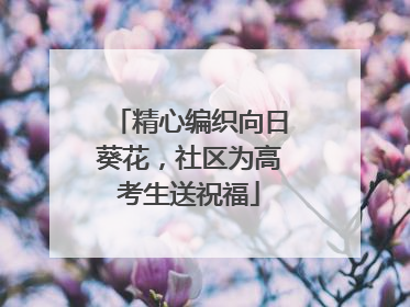 精心编织向日葵花，社区为高考生送祝福