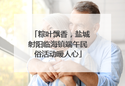 粽叶飘香，盐城射阳临海镇端午民俗活动暖人心