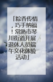 粽香传情，巧手纳福！常熟市琴川街道开展退休人员端午文化体验活动