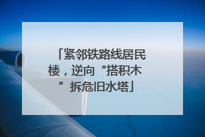 紧邻铁路线居民楼，逆向“搭积木”拆危旧水塔