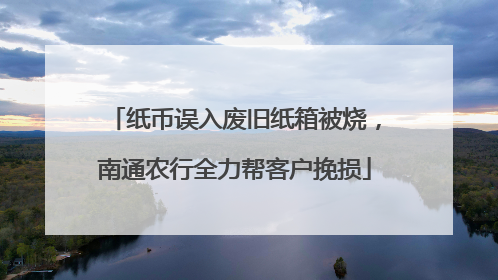 纸币误入废旧纸箱被烧，南通农行全力帮客户挽损