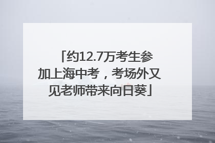 约12.7万考生参加上海中考，考场外又见老师带来向日葵