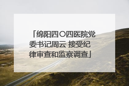 绵阳四〇四医院党委书记周云 接受纪律审查和监察调查