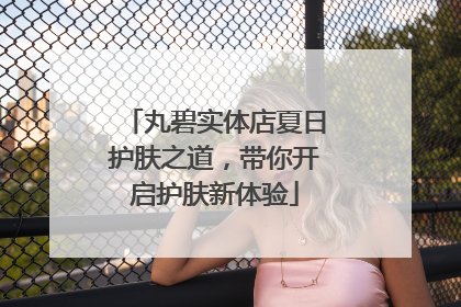 丸碧实体店夏日护肤之道，带你开启护肤新体验