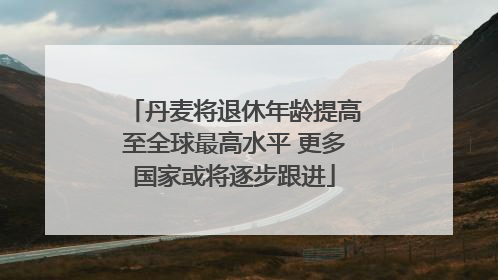 丹麦将退休年龄提高至全球最高水平 更多国家或将逐步跟进