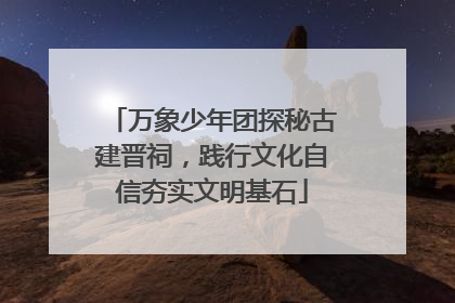 万象少年团探秘古建晋祠，践行文化自信夯实文明基石