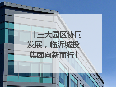 三大园区协同发展，临沂城投集团向新而行