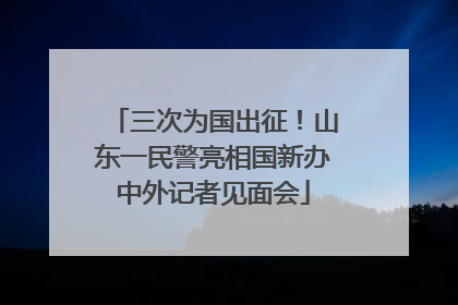 三次为国出征！山东一民警亮相国新办中外记者见面会