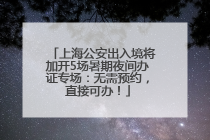 上海公安出入境将加开5场暑期夜间办证专场：无需预约，直接可办！