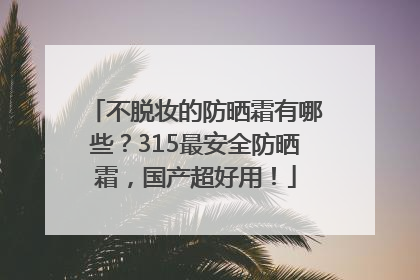 不脱妆的防晒霜有哪些？315最安全防晒霜，国产超好用！