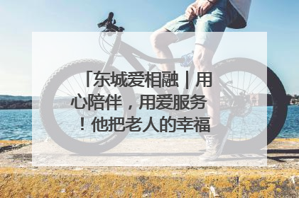 东城爱相融｜用心陪伴，用爱服务！他把老人的幸福感当“大事儿”