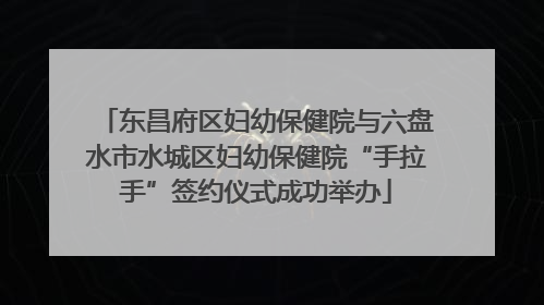 东昌府区妇幼保健院与六盘水市水城区妇幼保健院“手拉手”签约仪式成功举办