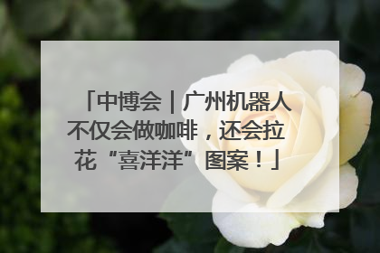 中博会｜广州机器人不仅会做咖啡，还会拉花“喜洋洋”图案！