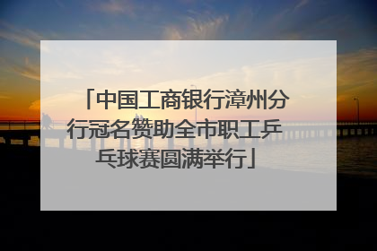 中国工商银行漳州分行冠名赞助全市职工乒乓球赛圆满举行